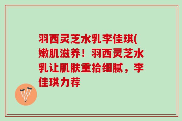 羽西灵芝水乳李佳琪(嫩肌滋养！羽西灵芝水乳让肌肤重拾细腻，李佳琪力荐