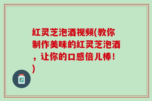红灵芝泡酒视频(教你制作美味的红灵芝泡酒，让你的口感倍儿棒！)