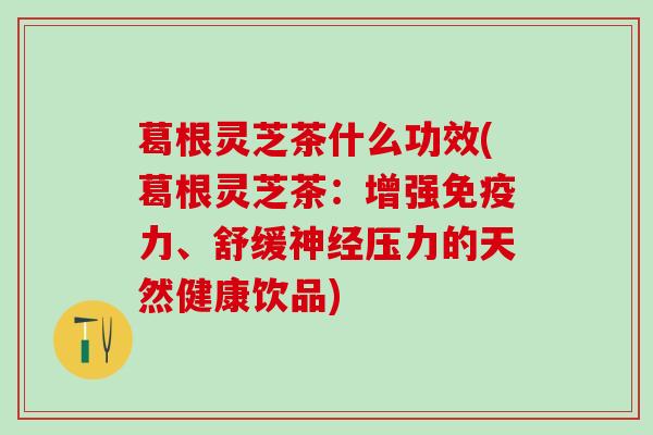 葛根灵芝茶什么功效(葛根灵芝茶：增强免疫力、舒缓神经压力的天然健康饮品)