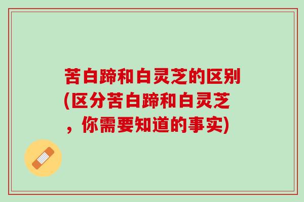 苦白蹄和白灵芝的区别(区分苦白蹄和白灵芝，你需要知道的事实)