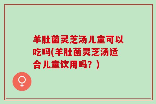羊肚菌灵芝汤儿童可以吃吗(羊肚菌灵芝汤适合儿童饮用吗？)
