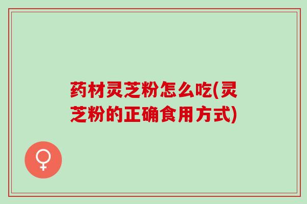 药材灵芝粉怎么吃(灵芝粉的正确食用方式)