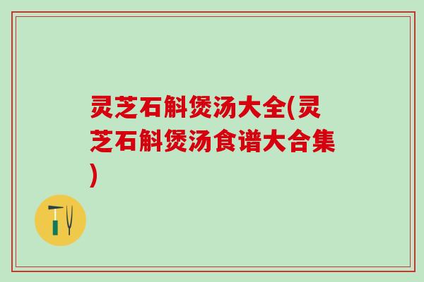 灵芝石斛煲汤大全(灵芝石斛煲汤食谱大合集)