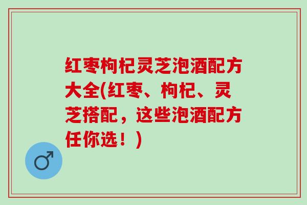 红枣枸杞灵芝泡酒配方大全(红枣、枸杞、灵芝搭配，这些泡酒配方任你选！)