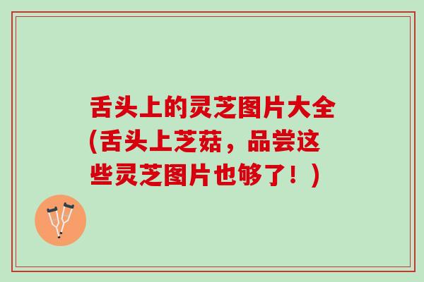 舌头上的灵芝图片大全(舌头上芝菇，品尝这些灵芝图片也够了！)