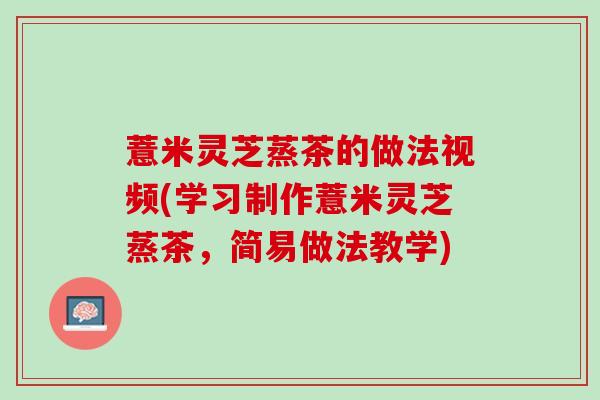 薏米灵芝蒸茶的做法视频(学习制作薏米灵芝蒸茶,简易做法教学) 薏米灵芝蒸茶的做法视频(学习制作薏米灵芝蒸茶,简易做法教学)