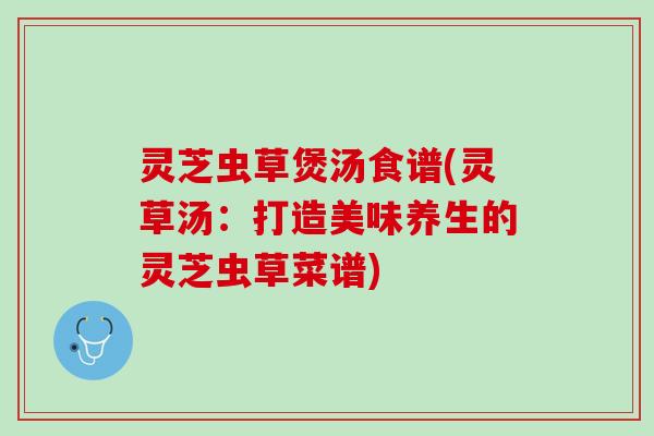 灵芝虫草煲汤食谱(灵草汤：打造美味养生的灵芝虫草菜谱)