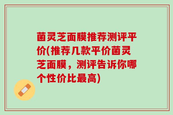 菌灵芝面膜推荐测评平价(推荐几款平价菌灵芝面膜，测评告诉你哪个性价比最高)