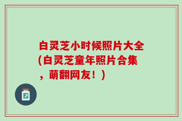 白灵芝小时候照片大全(白灵芝童年照片合集，萌翻网友！)