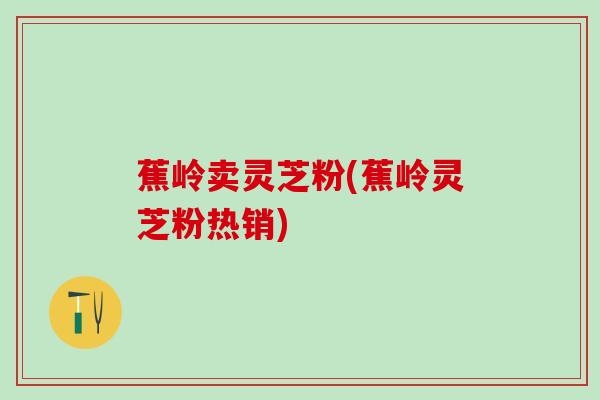 蕉岭卖灵芝粉(蕉岭灵芝粉热销)
