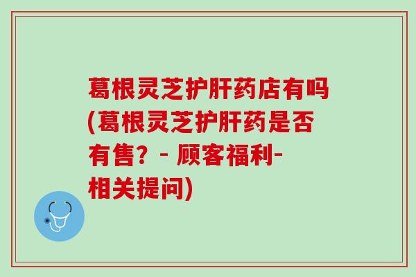 葛根灵芝护肝药店有吗(葛根灵芝护肝药是否有售？- 顾客福利-相关提问)