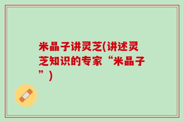 米晶子讲灵芝(讲述灵芝知识的专家“米晶子”)