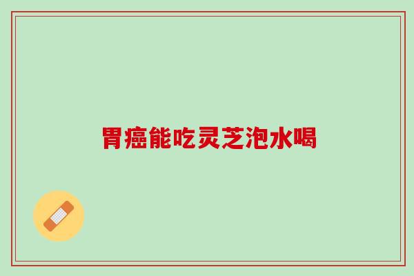 胃能吃灵芝泡水喝 胃能吃灵芝泡水喝