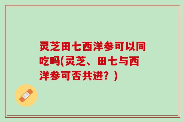 灵芝田七西洋参可以同吃吗(灵芝、田七与西洋参可否共进？)