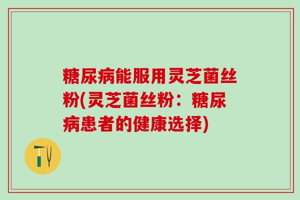 糖尿病能服用灵芝菌丝粉(灵芝菌丝粉：糖尿病患者的健康选择)