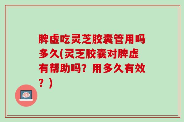 脾虚吃灵芝胶囊管用吗多久(灵芝胶囊对脾虚有帮助吗?用多久有效?) 脾虚吃灵芝胶囊管用吗多久(灵芝胶囊对脾虚有帮助吗?用多久有效?)