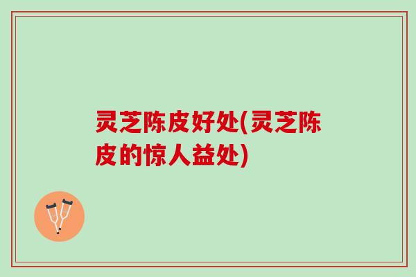 灵芝陈皮好处(灵芝陈皮的惊人益处) 灵芝陈皮好处(灵芝陈皮的惊人益处)