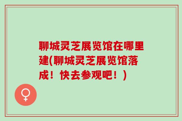 聊城灵芝展览馆在哪里建(聊城灵芝展览馆落成！快去参观吧！)