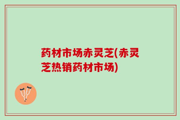 药材市场赤灵芝(赤灵芝热销药材市场)