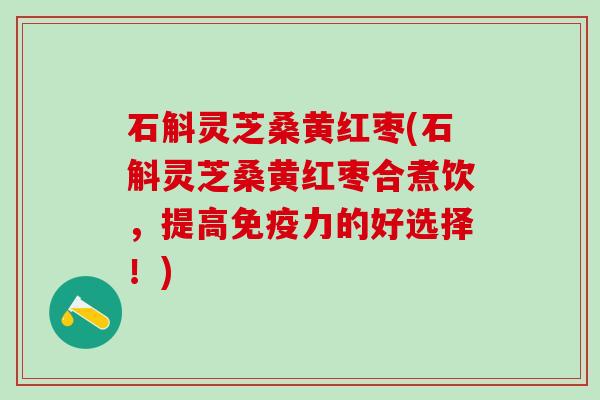 石斛灵芝桑黄红枣(石斛灵芝桑黄红枣合煮饮,提高免疫力的好选择!) 石斛灵芝桑黄红枣(石斛灵芝桑黄红枣合煮饮,提高免疫力的好选择!)