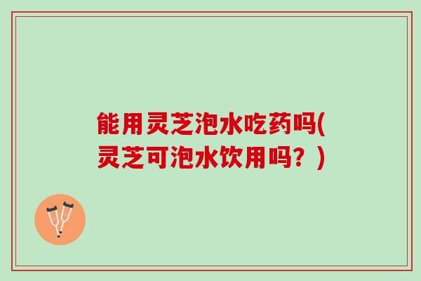 能用灵芝泡水吃药吗(灵芝可泡水饮用吗？)