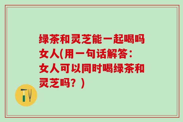 绿茶和灵芝能一起喝吗女人(用一句话解答：女人可以同时喝绿茶和灵芝吗？)