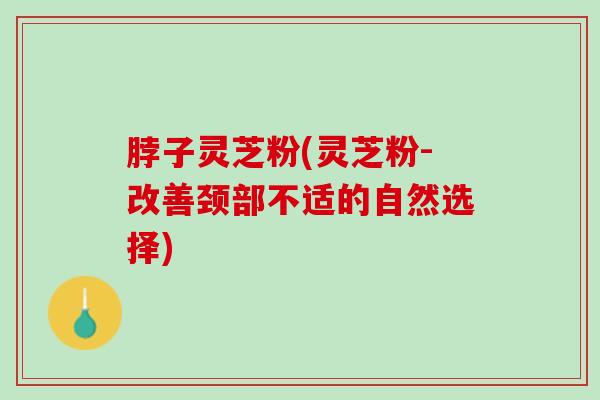 脖子灵芝粉(灵芝粉-改善颈部不适的自然选择)