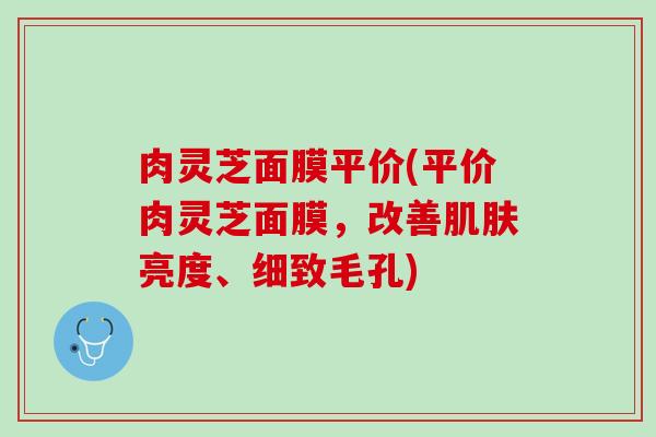 肉灵芝面膜平价(平价肉灵芝面膜，改善肌肤亮度、细致毛孔)