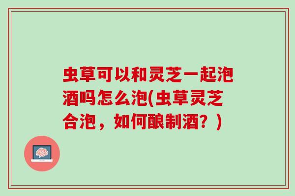 虫草可以和灵芝一起泡酒吗怎么泡(虫草灵芝合泡，如何酿制酒？)