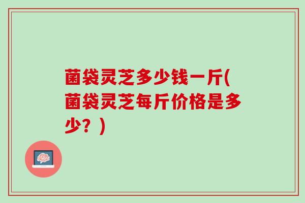 菌袋灵芝多少钱一斤(菌袋灵芝每斤价格是多少？)