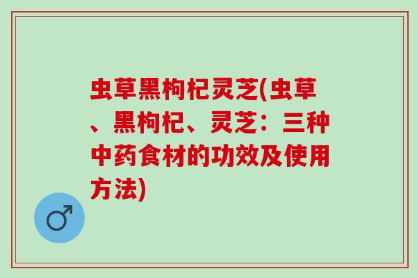 虫草黑枸杞灵芝(虫草、黑枸杞、灵芝：三种中药食材的功效及使用方法)