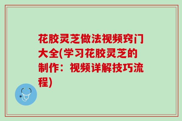 花胶灵芝做法视频窍门大全(学习花胶灵芝的制作：视频详解技巧流程)