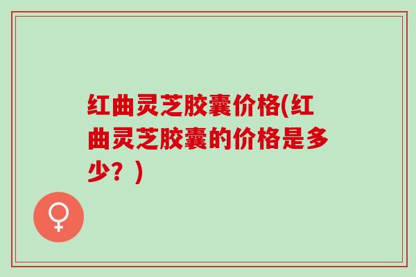 红曲灵芝胶囊价格(红曲灵芝胶囊的价格是多少？)