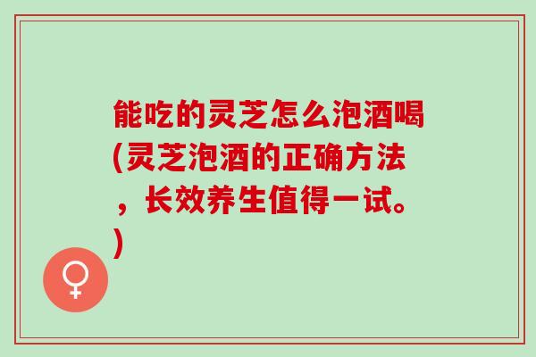 能吃的灵芝怎么泡酒喝(灵芝泡酒的正确方法，长效养生值得一试。)