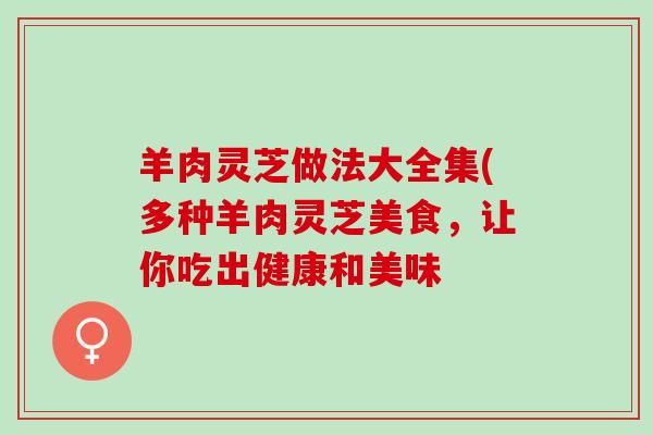 羊肉灵芝做法大全集(多种羊肉灵芝美食，让你吃出健康和美味