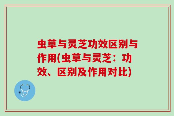 虫草与灵芝功效区别与作用(虫草与灵芝：功效、区别及作用对比)