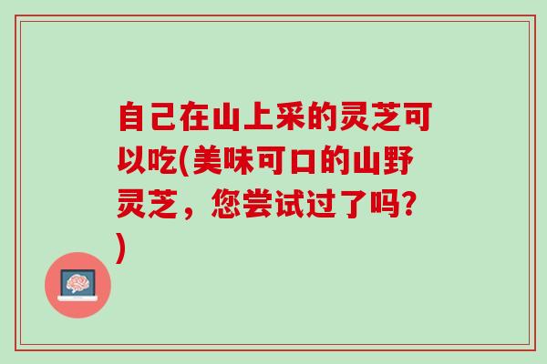 自己在山上采的灵芝可以吃(美味可口的山野灵芝，您尝试过了吗？)