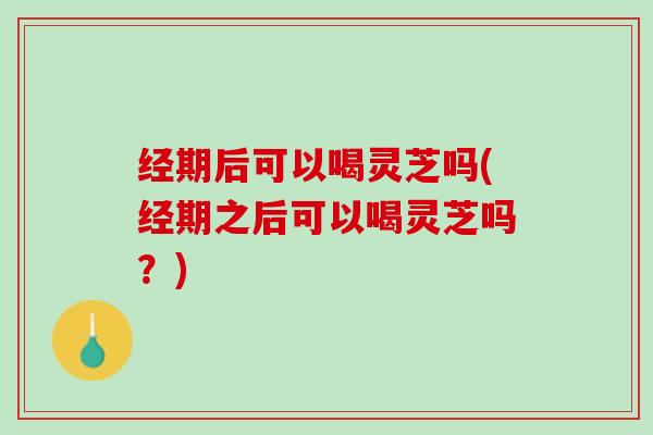 经期后可以喝灵芝吗(经期之后可以喝灵芝吗？)
