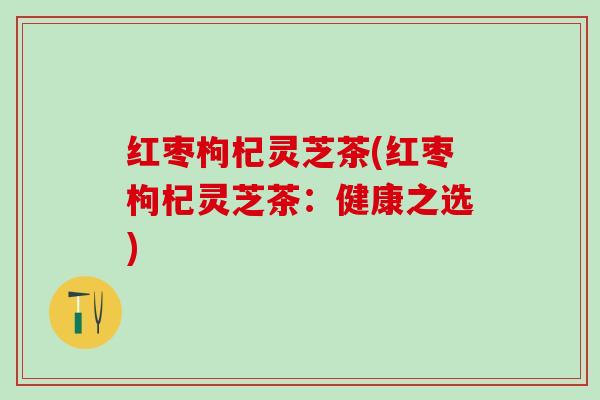 红枣枸杞灵芝茶(红枣枸杞灵芝茶：健康之选)