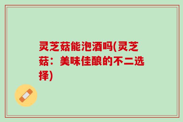 灵芝菇能泡酒吗(灵芝菇：美味佳酿的不二选择)