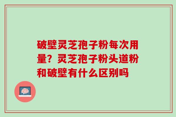 破壁灵芝孢子粉每次用量？灵芝孢子粉头道粉和破壁有什么区别吗
