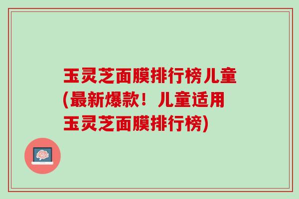 玉灵芝面膜排行榜儿童(最新爆款！儿童适用玉灵芝面膜排行榜)
