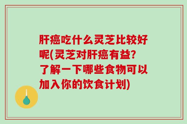 肝癌吃什么灵芝比较好呢(灵芝对肝癌有益？了解一下哪些食物可以加入你的饮食计划)
