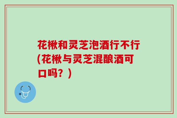 花楸和灵芝泡酒行不行(花楸与灵芝混酿酒可口吗？)
