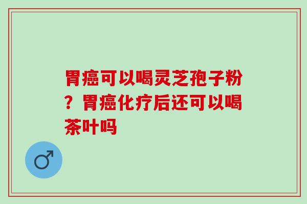 胃癌可以喝灵芝孢子粉？胃癌化疗后还可以喝茶叶吗