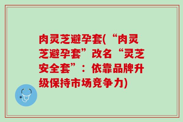 肉灵芝避孕套(“肉灵芝避孕套”改名“灵芝安全套”:依靠品牌升级保持市场竞争力) 肉灵芝避孕套(“肉灵芝避孕套”改名“灵芝安全套”:依靠品牌升级保持市场竞争力)