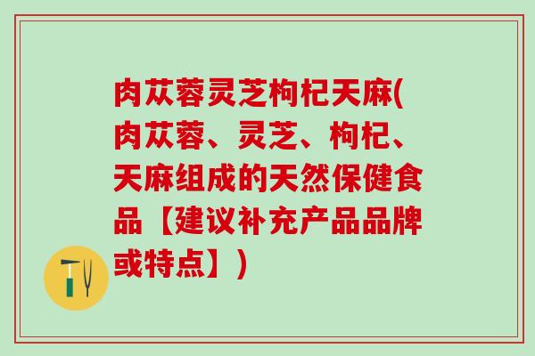 肉苁蓉灵芝枸杞天麻(肉苁蓉、灵芝、枸杞、天麻组成的天然保健食品【建议补充产品品牌或特点】)