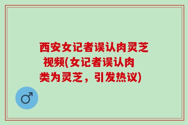西安女记者误认肉灵芝 视频(女记者误认肉类为灵芝，引发热议)
