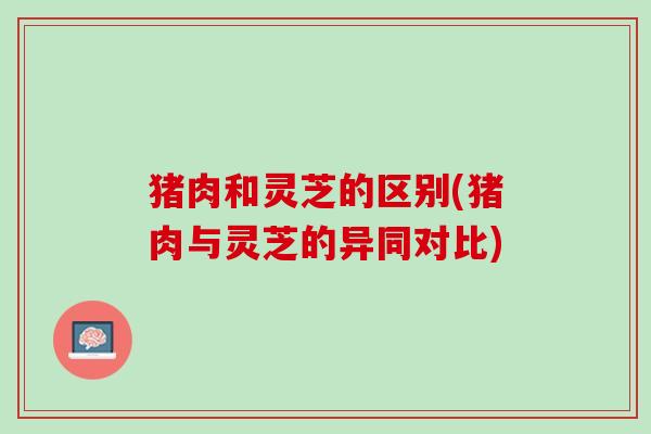 猪肉和灵芝的区别(猪肉与灵芝的异同对比) 猪肉和灵芝的区别(猪肉与灵芝的异同对比)