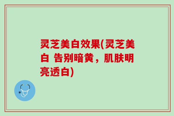 灵芝美白效果(灵芝美白 告别暗黄,明亮透白) 灵芝美白效果(灵芝美白 告别暗黄,明亮透白)